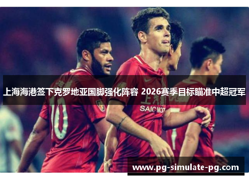 上海海港签下克罗地亚国脚强化阵容 2026赛季目标瞄准中超冠军